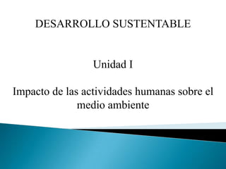 DESARROLLO SUSTENTABLE Unidad I Impacto de las actividades humanas sobre el medio ambiente 