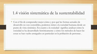 1.4 visión sistemática de la sustentabilidad 
• Con el fin de comprender mejor cómo y por qué las formas actuales de 
desarrollo no son sostenibles, podemos mirar a la sociedad humana desde un 
punto de vista sistémico. En cuanto a la sociedad significa analizar cómo la 
sociedad se ha desarrollado históricamente y cómo los métodos de hacer las 
cosas se han vuelto arraigados en particular en la población de personas . 
