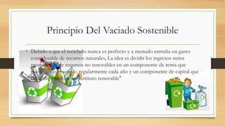 Principio Del Vaciado Sostenible 
• Debido a que el reciclado nunca es perfecto y a menudo entraña un gasto 
considerable de recursos naturales, La idea es dividir los ingresos netos 
procedentes de recursos no renovables en un componente de renta que 
puede ser consumido regularmente cada año y un componente de capital que 
debe invertirse en un sustituto renovable" 
 