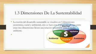 1.3 Dimensiones De La Sustentabilidad 
• La noción del desarrollo sustentable se visualizo en 3 dimensiones 
económica, social y ambiental, esto se hace con el propósito de que entre 
estas tres dimensiones lleven una relación sustentable para el medio 
ambiente. 
• 
 