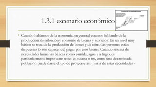 1.3.1 escenario económico 
• Cuando hablamos de la economía, en general estamos hablando de la 
producción, distribución y consumo de bienes y servicios. En un nivel muy 
básico se trata de la producción de bienes y de cómo las personas están 
dispuestas (o son capaces de) pagar por esos bienes. Cuando se trata de 
necesidades humanas básicas como comida, agua y refugio, es 
particularmente importante tener en cuenta o no, como una determinada 
población puede darse el lujo de proveerse asi misma de estas necesidades - 
 