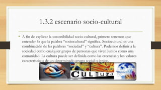1.3.2 escenario socio-cultural 
• A fin de explicar la sostenibilidad socio-cultural, primero tenemos que 
entender lo que la palabra “sociocultural” significa. Sociocultural es una 
combinación de las palabras “sociedad” y “cultura”. Podemos definir a la 
sociedad como cualquier grupo de personas que viven juntos como una 
comunidad. La cultura puede ser definida como las creencias y los valores 
característicos de un determinado grupo social o étnico. 
 