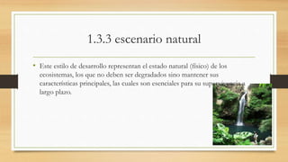 1.3.3 escenario natural 
• Este estilo de desarrollo representan el estado natural (físico) de los 
ecosistemas, los que no deben ser degradados sino mantener sus 
características principales, las cuales son esenciales para su supervivencia a 
largo plazo. 
 