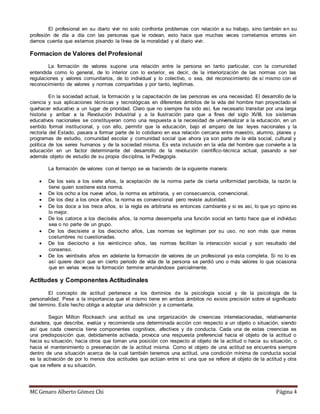 MC Genaro Alberto Gómez Chi Página 4
El profesional en su diario vivir no solo confronta problemas con relación a su trabajo, sino también en su
profesión de día a día con las personas que le rodean, esto hace que muchas veces cometamos errores sin
darnos cuenta que estamos pisando la línea de la moralidad y el diario vivir.
Formacion de Valores del Profesional
La formación de valores supone una relación entre la persona en tanto particular, con la comunidad
entendida como lo general, de lo interior con lo exterior, es decir, de la interiorización de las normas con las
regulaciones y valores comunitarios, de lo individual y lo colectivo, o sea, del reconocimiento de sí mismo con el
reconocimiento de valores y normas compartidas y por tanto, legítimas.
En la sociedad actual, la formación y la capacitación de las personas es una necesidad. El desarrollo de la
ciencia y sus aplicaciones técnicas y tecnológicas en diferentes ámbitos de la vida del hombre han proyectado el
quehacer educativo a un lugar de prioridad. Claro que no siempre ha sido así, fue necesario transitar por una larga
historia y arribar a la Revolución Industrial y a la Ilustración para que a fines del siglo XVIII, los sistemas
educativos nacionales se constituyeran como una respuesta a la necesidad de universalizar a la educación, en un
sentido formal institucional, y con ello, permitir que la educación, bajo el amparo de las leyes nacionales y la
rectoría del Estado, pasara a formar parte de lo cotidiano en esa relación cercana entre maestro, alumno, planes y
programas de estudio, comunidad escolar y comunidad social que ahora ya son parte de la vida social, cultural y
política de los seres humanos y de la sociedad misma. Es esta inclusión en la vida del hombre que convierte a la
educación en un factor determinante del desarrollo de la revolución científico-técnica actual, pasando a ser
además objeto de estudio de su propia disciplina, la Pedagogía.
La formación de valores con el tiempo se va haciendo de la siguiente manera:
 De los seis a los siete años, la aceptación de la norma parte de cierta uniformidad percibida, la razón la
tiene quien sostiene esta norma.
 De los ocho a los nueve años, la norma es arbitraria, y en consecuencia, convencional.
 De los diez a los once años, la norma es convencional pero reviste autoridad.
 De los doce a los trece años, si la regla es arbitraria es entonces cambiante y si es así, lo que yo opino es
lo mejor.
 De los catorce a los dieciséis años, la norma desempeña una función social en tanto hace que el individuo
sea o no parte de un grupo.
 De los diecisiete a los dieciocho años, Las normas se legitiman por su uso, no son más que meras
costumbres no cuestionadas.
 De los dieciocho a los veinticinco años, las normas facilitan la interacción social y son resultado del
consenso.
 De los veintiséis años en adelante la formación de valores de un profesional ya esta completa. Si no lo es
así quiere decir que en cierto periodo de vida de la persona se perdió uno o más valores lo que ocasiona
que en varias veces la formación termine arruinándose parcialmente.
Actitudes y Componentes Actitudinales
El concepto de actitud pertenece a los dominios de la psicología social y de la psicología de la
personalidad. Pese a la importancia que el mismo tiene en ambos ámbitos no existe precisión sobre el significado
del término. Este hecho obliga a adoptar una definición y a comentarla.
Según Milton Rockeach una actitud es una organización de creencias interrelacionadas, relativamente
duradera, que describe, evalúa y recomienda una determinada acción con respecto a un objeto o situación, siendo
así que cada creencia tiene componentes cognitivos, afectivos y de conducta. Cada una de estas creencias es
una predisposición que, debidamente activada, provoca una respuesta preferencial hacia el objeto de la actitud o
hacia su situación, hacia otros que toman una posición con respecto al objeto de la actitud o hacia su situación, o
hacia el mantenimiento o preservación de la actitud misma. Como el objeto de una actitud se encuentra siempre
dentro de una situación acerca de la cual también tenemos una actitud, una condición mínima de conducta social
es la activación de por lo menos dos actitudes que actúan entre sí: una que se refiere al objeto de la actitud y otra
que se refiere a su situación.
 