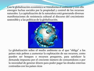 Con la globalización económica se transforma el ambiente y con ello
emergen luchas sociales por la propiedad y control de los recursos
naturales. La capitalización de la naturaleza está generando diversas
manifestaciones de resistencia cultural al discurso del crecimiento
sostenible y a las políticas de la globalización.
La globalización sobre el medio ambiente es el que “obliga” a los
países más pobres a aumentar la explotación de sus recursos, como
pueden ser bosques o recursos pesqueros, para satisfacer la
demanda impuesta por el creciente número de consumidores o por
la necesidad de generar dinero para poder pagar las deudas externas
contraídas con los países ricos
 