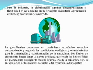 La globalización promueve un crecimiento económico sostenido,
desconociendo y negando las condiciones ecológicas y termodinámicas
para la apropiación y transformación de la naturaleza. Los límites del
crecimiento hacen sonar la alarma ecológica que revela los límites físicos
del planeta para proseguir la marcha acumulativa de la contaminación, de
la explotación de los recursos naturales y del crecimiento demográfico
Para la industria, la globalización significa descentralización y
flexibilidad en sus unidades productivas para diversificar la producción
de bienes y acortar sus ciclos de vida.
 