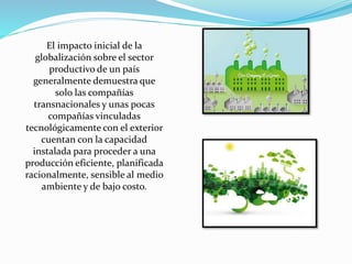El impacto inicial de la
globalización sobre el sector
productivo de un país
generalmente demuestra que
solo las compañías
transnacionales y unas pocas
compañías vinculadas
tecnológicamente con el exterior
cuentan con la capacidad
instalada para proceder a una
producción eficiente, planificada
racionalmente, sensible al medio
ambiente y de bajo costo.
 