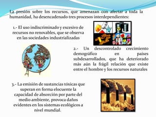 La presión sobre los recursos, que amenazan con afectar a toda la
humanidad, ha desencadenado tres procesos interdependientes:
1.- El uso indiscriminado y excesivo de
recursos no renovables, que se observa
en las sociedades industrializadas
2.- Un descontrolado crecimiento
demográfico en países
subdesarrollados, que ha deteriorado
más aún la frágil relación que existe
entre el hombre y los recursos naturales
3.- La emisión de sustancias tóxicas que
superan en forma elocuente la
capacidad de absorción por parte del
medio ambiente, provoca daños
evidentes en los sistemas ecológicos a
nivel mundial.
 