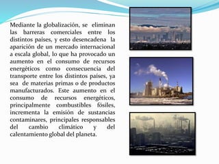 Mediante la globalización, se eliminan
las barreras comerciales entre los
distintos países, y esto desencadena la
aparición de un mercado internacional
a escala global, lo que ha provocado un
aumento en el consumo de recursos
energéticos como consecuencia del
transporte entre los distintos países, ya
sea de materias primas o de productos
manufacturados. Este aumento en el
consumo de recursos energéticos,
principalmente combustibles fósiles,
incrementa la emisión de sustancias
contaminares, principales responsables
del cambio climático y del
calentamiento global del planeta.
 