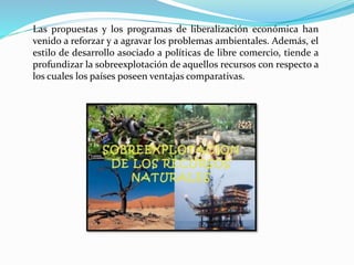 Las propuestas y los programas de liberalización económica han
venido a reforzar y a agravar los problemas ambientales. Además, el
estilo de desarrollo asociado a políticas de libre comercio, tiende a
profundizar la sobreexplotación de aquellos recursos con respecto a
los cuales los países poseen ventajas comparativas.
 