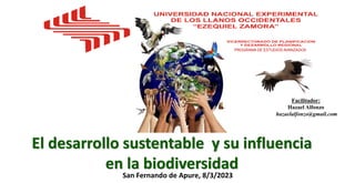 El desarrollo sustentable y su influencia
en la biodiversidad
Facilitador:
Hazael Alfonzo
hazaelalfonzo@gmail.com
PROGRAMA DE ESTUDIOS AVANZADOS
San Fernando de Apure, 8/3/2023
 