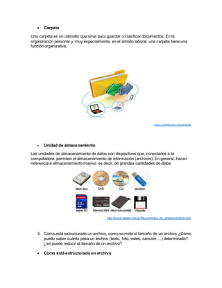  Carpeta
Una carpeta es un utensilio que sirve para guardar o clasificar documentos. En la
organización personal y, muy especialmente, en el ámbito laboral, una carpeta tiene una
función organizativa.
https://definicion.mx/carpeta/
 Unidad de almacenamiento
Las unidades de almacenamiento de datos son dispositivos que, conectados a la
computadora, permiten el almacenamiento de información (archivos). En general, hacen
referencia a almacenamiento masivo, es decir, de grandes cantidades de datos
http://www.alegsa.com.ar/Dic/unidades_de_almacenamiento.php
3. Como está estructurado un archivo, como se mide el tamaño de un archivo ¿Cómo
puedo saber cuánto pesa un archivo (texto, foto, video, canción …) determinado?
¿se puede reducir el tamaño de un archivo?
 Como está estructurado un archivo
 