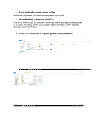  Cómo puedo saber cuánto pesa un archivo
Mirando las propiedades del archivo en el explorador de archivos.
 se puede reducir el tamaño de un archivo
En el menú Archivo, haga clic en Reducir tamaño de archivo. Si el documento se guarda
en el antiguo formato de archivo .doc, la opción Reducir tamaño de archivo no estará
disponible en el menú Archivo
4. Como está estructurado el esquema general de almacenamiento
 