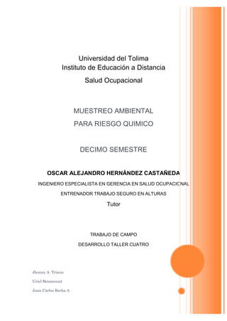 Universidad del Tolima
               Instituto de Educación a Distancia
                         Salud Ocupacional



                      MUESTREO AMBIENTAL
                      PARA RIESGO QUIMICO


                       DECIMO SEMESTRE


       OSCAR ALEJANDRO HERNÁNDEZ CASTAÑEDA
  INGENIERO ESPECIALISTA EN GERENCIA EN SALUD OCUPACIONAL

               ENTRENADOR TRABAJO SEGURO EN ALTURAS

                                Tutor




                           TRABAJO DE CAMPO

                       DESARROLLO TALLER CUATRO




Jhonny A. Triana

Uriel Betancourt

Juan Carlos Rocha A
 