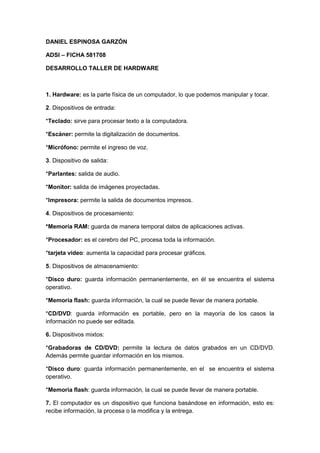 DANIEL ESPINOSA GARZÓN
ADSI – FICHA 581708
DESARROLLO TALLER DE HARDWARE

1. Hardware: es la parte física de un computador, lo que podemos manipular y tocar.
2. Dispositivos de entrada:
*Teclado: sirve para procesar texto a la computadora.
*Escáner: permite la digitalización de documentos.
*Micrófono: permite el ingreso de voz.
3. Dispositivo de salida:
*Parlantes: salida de audio.
*Monitor: salida de imágenes proyectadas.
*Impresora: permite la salida de documentos impresos.
4. Dispositivos de procesamiento:
*Memoria RAM: guarda de manera temporal datos de aplicaciones activas.
*Procesador: es el cerebro del PC, procesa toda la información.
*tarjeta video: aumenta la capacidad para procesar gráficos.
5. Dispositivos de almacenamiento:
*Disco duro: guarda información permanentemente, en él se encuentra el sistema
operativo.
*Memoria flash: guarda información, la cual se puede llevar de manera portable.
*CD/DVD: guarda información es portable, pero en la mayoría de los casos la
información no puede ser editada.
6. Dispositivos mixtos:
*Grabadoras de CD/DVD: permite la lectura de datos grabados en un CD/DVD.
Además permite guardar información en los mismos.
*Disco duro: guarda información permanentemente, en el se encuentra el sistema
operativo.
*Memoria flash: guarda información, la cual se puede llevar de manera portable.
7. El computador es un dispositivo que funciona basándose en información, esto es:
recibe información, la procesa o la modifica y la entrega.

 