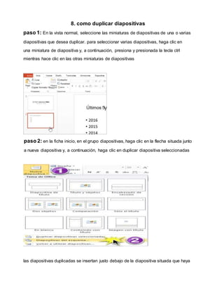8. como duplicar diapositivas
paso 1: En la vista normal, seleccione las miniaturas de diapositivas de una o varias
diapositivas que desea duplicar. para seleccionar varias diapositivas, haga clic en
una miniatura de diapositiva y, a continuación, presiona y presionada la tecla ctrl
mientras hace clic en las otras miniaturas de diapositivas
paso 2: en la ficha inicio, en el grupo diapositivas, haga clic en la flecha situada junto
a nueva diapositiva y, a continuación, haga clic en duplicar diapositiva seleccionadas
las diapositivas duplicadas se insertan justo debajo de la diapositiva situada que haya
 