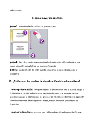 seleccionado
9. como mover diapositivas
paso 1: selecciona la diapositiva que quieres mover
paso 2: haz clic y manteniendo presionado el puntero del ratón arrástralo a una
nueva ubicación. veras la línea de inserción horizontal
paso 3: suelta el botón del ratón cuando encuentres la nueva ubicación de la
diapositiva
10. ¿Cuáles son los medios de visualización de las diapositivas?
modo presentación: sirve para efectuar la presentación ante el público. ocupa la
totalidad de la pantalla del ordenador, exactamente como una presentación real
puedes visualizar la apariencia de los gráficos, los intervalos de tiempo de la aparición
entre los elementos de la diapositiva, videos, efectos animados y los efectos de
transición
modo moderador: es un modo esencial basado en el modo presentación, que
 