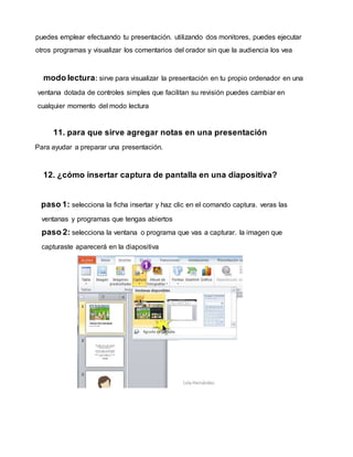 puedes emplear efectuando tu presentación. utilizando dos monitores, puedes ejecutar
otros programas y visualizar los comentarios del orador sin que la audiencia los vea
modo lectura: sirve para visualizar la presentación en tu propio ordenador en una
ventana dotada de controles simples que facilitan su revisión puedes cambiar en
cualquier momento del modo lectura
11. para que sirve agregar notas en una presentación
Para ayudar a preparar una presentación.
12. ¿cómo insertar captura de pantalla en una diapositiva?
paso 1: selecciona la ficha insertar y haz clic en el comando captura. veras las
ventanas y programas que tengas abiertos
paso 2: selecciona la ventana o programa que vas a capturar. la imagen que
capturaste aparecerá en la diapositiva
 