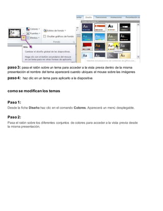 paso 3: pasa el ratón sobre un tema para acceder a la vista previa dentro de la misma
presentación el nombre del tema aparecerá cuando ubiques el mouse sobre las imágenes
paso 4: haz clic en un tema para aplicarlo a la diapositiva
como se modifican los temas
Paso 1:
Desde la ficha Diseño haz clic en el comando Colores. Aparecerá un menú desplegable.
Paso 2:
Pasa el ratón sobre los diferentes conjuntos de colores para acceder a la vista previa desde
la misma presentación.
 