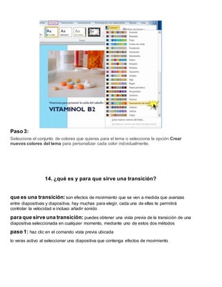 Paso 3:
Selecciona el conjunto de colores que quieras para el tema o selecciona la opción Crear
nuevos colores del tema para personalizar cada color individualmente.
14. ¿qué es y para que sirve una transición?
que es una transición: son efectos de movimiento que se ven a medida que avanzas
entre diapositivas y diapositiva. hay muchas para elegir, cada una de ellas te permitirá
controlar la velocidad e incluso añadir sonido
para que sirve una transición: puedes obtener una vista previa de la transición de una
diapositiva seleccionada en cualquier momento, mediante uno de estos dos métodos
paso 1: haz clic en el comando vista previa ubicada
lo veras activo al seleccionar una diapositiva que contenga efectos de movimiento
 