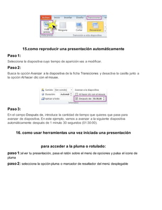 15.como reproducir una presentación automáticamente
Paso 1:
Selecciona la diapositiva cuyo tiempo de aparición vas a modificar.
Paso 2:
Busca la opción Avanzar a la diapositiva de la ficha Transiciones y desactiva la casilla junto a
la opción Al hacer clic con el mouse.
Paso 3:
En el campo Después de, introduce la cantidad de tiempo que quieres que pase para
avanzar de diapositiva. En este ejemplo, vamos a avanzar a la siguiente diapositiva
automáticamente después de 1 minuto 30 segundos (01:30:00).
16. como usar herramientas una vez iniciada una presentación
para acceder a la pluma o rotulado:
paso 1:al ver tu presentación, pasa el ratón sobre el menú de opciones y pulsa el icono de
pluma
paso 2: selecciona la opción pluma o marcador de resaltador del menú desplegable
 
