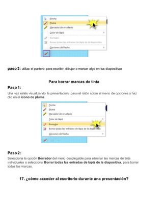 paso 3: utiliza el puntero para escribir, dibujar o marcar algo en tus diapositivas
Para borrar marcas de tinta
Paso 1:
Una vez estés visualizando la presentación, pasa el ratón sobre el menú de opciones y haz
clic en el ícono de pluma.
Paso 2:
Selecciona la opción Borrador del menú desplegable para eliminar las marcas de tinta
individuales o selecciona Borrar todas las entradas de lápiz de la diapositiva, para borrar
todas las marcas.
17. ¿cómo acceder al escritorio durante una presentación?
 