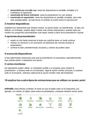  presentado por una alta voz: veras las diapositivas en pantalla completa y tu
controlaras la exposición
 examinada de forma individual: veras la presentación en una ventana
 examinada en exposición: veras las diapositivas en pantalla completa, pero esta
será autoejecutable. de esta forma no tendrás el control sobre la reproducción
2 mostrardiapositivas:
establece las diapositivas que deseas mostrar. la opción todas, es naturalmente, el valor por
defecto. sin embargo, puedes elegir mostrar solo ciertas diapositivas o puedes optar por
mostrar los programas personalizados que hayas creado a partir de la presentación original
3 opciones de presentación:
 repetir el ciclo hasta presionar la tecla esc significa hacer un bucle continuo
 mostrar sin narración y sin animación es desactivar las mismas durante la
presentación
 cambiar el valor predeterminado de pluma y colores de puntero laser
4 avancede diapositivas:
si has determinado duraciones para que la presentación se reproduzca automáticamente,
aquí podrás activar o desactivar esa opción
5 varios monitores:
los expositores suelen utilizar un ordenador portátil y un proyecto para mostrar la
presentación. si deseas verla en el ordenador, elige la opción monitor principal y si quieres
verla en el proyecto, entonces selecciona la opción mostrar vista del moderador
19 explicar los cuatro tipos de animacionesque se utilizan en power point
entrada: estos efectos controlan el modo en que el objeto entra en la diapositiva. por
ejemplo, con rebote, el objeto caerá sobre el portaobjetos y después rebotará varias veces
 