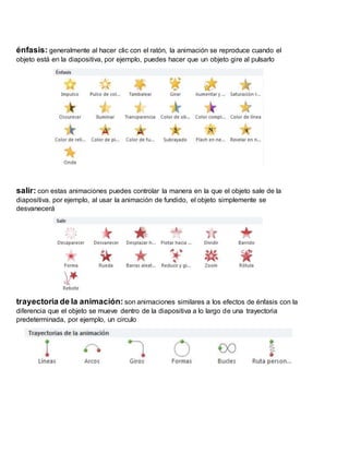 énfasis: generalmente al hacer clic con el ratón, la animación se reproduce cuando el
objeto está en la diapositiva, por ejemplo, puedes hacer que un objeto gire al pulsarlo
salir: con estas animaciones puedes controlar la manera en la que el objeto sale de la
diapositiva. por ejemplo, al usar la animación de fundido, el objeto simplemente se
desvanecerá
trayectoria de la animación: son animaciones similares a los efectos de énfasis con la
diferencia que el objeto se mueve dentro de la diapositiva a lo largo de una trayectoria
predeterminada, por ejemplo, un circulo
 