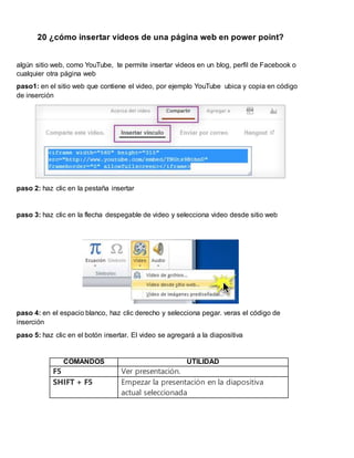 20 ¿cómo insertar videos de una página web en power point?
algún sitio web, como YouTube, te permite insertar videos en un blog, perfil de Facebook o
cualquier otra página web
paso1: en el sitio web que contiene el video, por ejemplo YouTube ubica y copia en código
de inserción
paso 2: haz clic en la pestaña insertar
paso 3: haz clic en la flecha despegable de video y selecciona video desde sitio web
paso 4: en el espacio blanco, haz clic derecho y selecciona pegar. veras el código de
inserción
paso 5: haz clic en el botón insertar. El video se agregará a la diapositiva
COMANDOS UTILIDAD
F5 Ver presentación.
SHIFT + F5 Empezar la presentación en la diapositiva
actual seleccionada
 