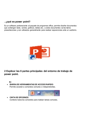 . ¿qué es power point?
Es un software perteneciente al paquete de programas office, permite diseñar documentos
que contengan texto, sonido, gráficos, tablas etc.; a estos documentos se les llama
presentaciones y son utilizados generalmente para realizar exposiciones ante un auditorio.
2 Explicar las 6 partes principales del entorno de trabajo de
power point.
R/:
 BARRA DE HERRAMIENTAS DE ACCESO RAPIDO:
Permite acceder a comandos comunes e independientes.
 CINTA DE OPCIONES:
Contiene todos los comandos para realizar tareas comunes.
 