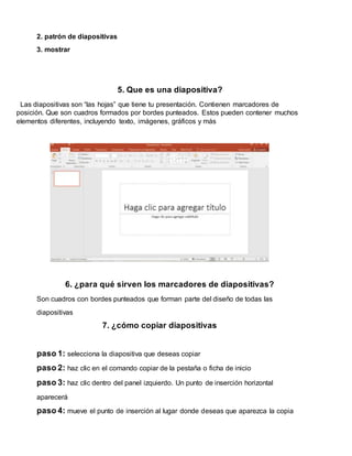 2. patrón de diapositivas
3. mostrar
5. Que es una diapositiva?
Las diapositivas son “las hojas” que tiene tu presentación. Contienen marcadores de
posición. Que son cuadros formados por bordes punteados. Estos pueden contener muchos
elementos diferentes, incluyendo texto, imágenes, gráficos y más
6. ¿para qué sirven los marcadores de diapositivas?
Son cuadros con bordes punteados que forman parte del diseño de todas las
diapositivas
7. ¿cómo copiar diapositivas
paso 1: selecciona la diapositiva que deseas copiar
paso 2: haz clic en el comando copiar de la pestaña o ficha de inicio
paso 3: haz clic dentro del panel izquierdo. Un punto de inserción horizontal
aparecerá
paso 4: mueve el punto de inserción al lugar donde deseas que aparezca la copia
 