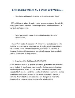 DESARROLLO TALLER No. 1 SALUD OCUPACIONAL
1. Como fueron elaborados los primeros instrumentos de trabajo.
RTA: inicialmente a base de piedra y palo, luego se produceel dominio del
fuego, y el uso de la cerámica. El hombrepaso de la etapa recolectora a la
agricultura y la ganadería.
2. Cuáles fueron las primeras enfermedades catalogadas como
Ocupacionales.
RTA: enfermedades de los esclavos”, alreferirsea los trabajadores dela
manufactura y la minería; comenta el uso de pedazos de lino a manera de
respiradores por los refinadores de minio, sulfuro rojo deMercurio la
intoxicación industrial con plomo y mercurio. Algunas partículas producía
asma y ulceraciones en los pulmones.
3. En qué consistió el código de HAMMURABY?
RTA: Unifica las leyes de los pueblos Babilonios, grabándolas en una piedra
como símbolo de fortaleza para que todos los ciudadanos conocieran sus
derechos y deberes. Grecia (1000 a. de. J.C.). En Grecia seestableció una
sociedad de formación económica socialesclavista. Este sistema hizo posible
la aparición de grandes culturas como la del Estado Griego y el Imperio
romano, desarrollándoseen Grecia el espacio ideal para el desarrollo
intelectual, en cambio en Roma el espacio fue para la guerra.
 