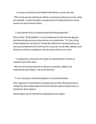 4. En qué consistió la ley del talión? Manifieste su punto de vista
RTA: Es ojo por ojo y diente por diente, consisteque delo que uno da recibe
por ejemplo si hacemos daño a una persona se nos devuelve de la misma
manera en que lo hemos hecho.
5. Que aportes hizo a la salud ocupacional Georgeagrícola?
RTA: escribe “de Re Metálica” reconociendo que la aspiración de algunas
partículas producía asma y ulceraciones en los pulmones.“La Tisis y otras
enfermedades de los mineros” donde describió varias neumoconiosis y se
dice que posiblemente él mismo murió a causa de una de ellas, debido a que
durante su infancia, trabajó por más de quince años en una mina.
6. Explique las razones por las cuales las esposas delos mineros se
casaban hasta siete veces.
RTA: por la corta duración de la vida de sus maridos, debido a las
inclemencias del trabajo. Y ala neumoconiosis.
7. En la revolución industrial explique el movimiento ludista.
RTA: organizó un movimiento en protesta por el trato infrahumano en el
trabajofue desarrollado bajo la dirección de Ned Ludd conocido como un
benefactor de los pobres.
Quería lograr que el trato de los trabajadores fuera digno.
 