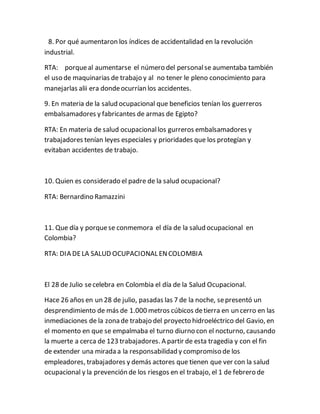 8. Por qué aumentaron los índices de accidentalidad en la revolución
industrial.
RTA: porqueal aumentarse el número del personalse aumentaba también
el uso de maquinarias de trabajo y al no tener le pleno conocimiento para
manejarlas alii era dondeocurrían los accidentes.
9. En materia de la salud ocupacional que beneficios tenían los guerreros
embalsamadores y fabricantes de armas de Egipto?
RTA: En materia de salud ocupacionallos gurreros embalsamadores y
trabajadores tenían leyes especiales y prioridades que los protegían y
evitaban accidentes de trabajo.
10. Quien es considerado el padre de la salud ocupacional?
RTA: Bernardino Ramazzini
11. Que día y porquese conmemora el día de la salud ocupacional en
Colombia?
RTA: DIA DELA SALUD OCUPACIONAL ENCOLOMBIA
El 28 de Julio secelebra en Colombia el día de la Salud Ocupacional.
Hace 26 años en un 28 de julio, pasadas las 7 de la noche, sepresentó un
desprendimiento de más de 1.000 metros cúbicos detierra en un cerro en las
inmediaciones de la zona de trabajo del proyecto hidroeléctrico del Gavio, en
el momento en que se empalmaba el turno diurno con el nocturno, causando
la muerte a cerca de 123 trabajadores. A partir de esta tragedia y con el fin
de extender una mirada a la responsabilidad y compromiso de los
empleadores, trabajadores y demás actores que tienen que ver con la salud
ocupacional y la prevención de los riesgos en el trabajo, el 1 de febrero de
 