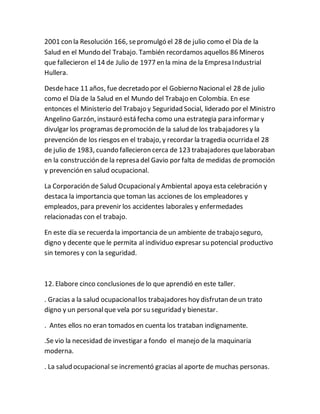 2001 con la Resolución 166, sepromulgó el 28 de julio como el Día de la
Salud en el Mundo del Trabajo. También recordamos aquellos 86 Mineros
que fallecieron el 14 de Julio de 1977 en la mina de la Empresa Industrial
Hullera.
Desdehace 11 años, fue decretado por el Gobierno Nacional el 28 de julio
como el Día de la Salud en el Mundo del Trabajo en Colombia. En ese
entonces el Ministerio del Trabajo y Seguridad Social, liderado por el Ministro
Angelino Garzón, instauró está fecha como una estrategia para informar y
divulgar los programas depromoción de la salud de los trabajadores y la
prevención de los riesgos en el trabajo, y recordar la tragedia ocurrida el 28
de julio de 1983, cuando fallecieron cerca de 123 trabajadores quelaboraban
en la construcción de la represa del Gavio por falta de medidas de promoción
y prevención en salud ocupacional.
La Corporación de Salud Ocupacionaly Ambiental apoya esta celebración y
destaca la importancia que toman las acciones de los empleadores y
empleados, para prevenir los accidentes laborales y enfermedades
relacionadas con el trabajo.
En este día se recuerda la importancia de un ambiente de trabajo seguro,
digno y decente que le permita al individuo expresar su potencial productivo
sin temores y con la seguridad.
12. Elabore cinco conclusiones de lo que aprendió en este taller.
. Gracias a la salud ocupacionallos trabajadores hoy disfrutan deun trato
digno y un personalque vela por su seguridad y bienestar.
. Antes ellos no eran tomados en cuenta los trataban indignamente.
.Se vio la necesidad de investigar a fondo el manejo de la maquinaria
moderna.
. La salud ocupacional se incrementó gracias al aporte de muchas personas.
 