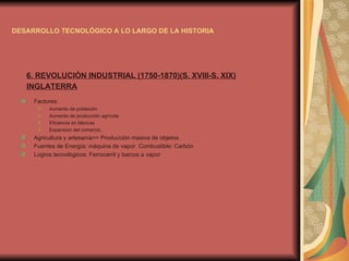 DESARROLLO TECNOLÓGICO A LO LARGO DE LA HISTORIA 6. REVOLUCIÓN INDUSTRIAL (1750-1870)(S. XVIII-S. XIX) INGLATERRA Factores:  Aumento de población Aumento de producción agrícola Eficiencia en fábricas Expansión del comercio. Agricultura y artesanía=> Producción masiva de objetos. Fuentes de Energía: máquina de vapor. Combustible: Carbón Logros tecnológicos: Ferrocarril y barcos a vapor 