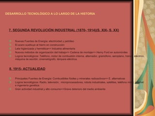 DESARROLLO TECNOLÓGICO A LO LARGO DE LA HISTORIA 7. SEGUNDA REVOLUCIÓN INDUSTRIAL (1870- 1914)(S. XIX- S. XX) Nuevas Fuentes de Energía: electricidad y petróleo El acero sustituye al hierro en construcción Lata higienizada y hermética=> Industria alimentaria Nuevos métodos de organización del trabajo=> Cadena de montaje=> Henry Ford en automóviles Logros tecnológicos: Teléfono, motor de combustión interna, alternador, gramófono, aeroplano, tranvía eléctrico, máquina de escribir, cinematógrafo, lámpara eléctrica. 8. 1915- ACTUALIDAD Principales Fuentes de Energía: Combustibles fósiles y minerales radioactivos=> E. alternativas Logros tecnológicos: Radio, televisión,  microprocesadores, robots industriales, satélites, teléfono móvil, internet  e ingeniería genética. Gran actividad industrial y alto consumo=>Grave deterioro del medio ambiente 
