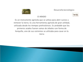 El ARADO Es un instrumento agrícola que se utiliza para abrir surcos y remover la tierra. Es una herramienta agrícola de gran utilidad, utilizada desde los tiempos prehistóricos. Es probable que los primeros arados fueron ramas de árboles con forma de horquilla, uno de sus extremos se utilizaba para cavar en la tierra 