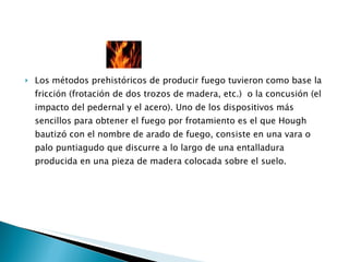 Los métodos prehistóricos de producir fuego tuvieron como base la fricción (frotación de dos trozos de madera, etc.)  o la concusión (el impacto del pedernal y el acero). Uno de los dispositivos más sencillos para obtener el fuego por frotamiento es el que Hough bautizó con el nombre de arado de fuego, consiste en una vara o palo puntiagudo que discurre a lo largo de una entalladura producida en una pieza de madera colocada sobre el suelo. 
