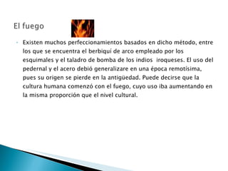 Existen muchos perfeccionamientos basados en dicho método, entre los que se encuentra el berbiquí de arco empleado por los esquimales y el taladro de bomba de los indios  iroqueses. El uso del pedernal y el acero debió generalizare en una época remotísima, pues su origen se pierde en la antigüedad. Puede decirse que la cultura humana comenzó con el fuego, cuyo uso iba aumentando en la misma proporción que el nivel cultural.  