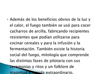 Además de los beneficios obvios de la luz y el calor, el fuego también se usó para cocer cacharros de arcilla, fabricando recipientes resistentes que podían utilizarse para cocinar cereales y para la infusión y la fermentación. También existe la historia social del fuego, mitología que comprende las distintas fases de pilotaría con sus ceremonias y ritos y un folklore de magnitud e interés extraordinario. 