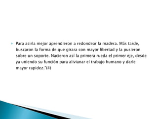 Para asirla mejor aprendieron a redondear la madera. Más tarde, buscaron la forma de que girara con mayor libertad y la pusieron sobre un soporte. Nacieron así la primera rueda el primer eje, desde ya uniendo su función para alivianar el trabajo humano y darle mayor rapidez.”(4) 