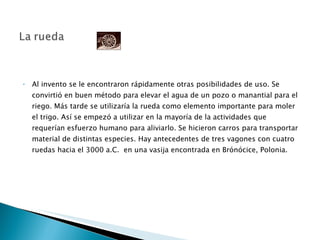 Al invento se le encontraron rápidamente otras posibilidades de uso. Se convirtió en buen método para elevar el agua de un pozo o manantial para el riego. Más tarde se utilizaría la rueda como elemento importante para moler el trigo. Así se empezó a utilizar en la mayoría de la actividades que requerían esfuerzo humano para aliviarlo. Se hicieron carros para transportar material de distintas especies. Hay antecedentes de tres vagones con cuatro ruedas hacia el 3000 a.C.  en una vasija encontrada en Brónócice, Polonia. 