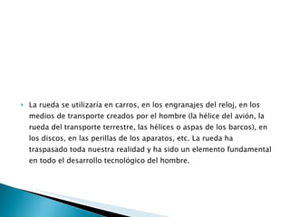 La rueda se utilizaría en carros, en los engranajes del reloj, en los medios de transporte creados por el hombre (la hélice del avión, la rueda del transporte terrestre, las hélices o aspas de los barcos), en los discos, en las perillas de los aparatos, etc. La rueda ha traspasado toda nuestra realidad y ha sido un elemento fundamental en todo el desarrollo tecnológico del hombre. 
