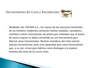 Alrededor del 100.000 a.C., las cuevas de los ancestros homínidos de los hombres modernos contenían hachas ovaladas, rascadores, cuchillos y otros instrumentos de piedra que indicaban que el hacha de mano original se había convertido en una herramienta para fabricar otras herramientas. Muchos miembros del reino animal utilizan herramientas, pero esta capacidad para crear herramientas que, a su vez, sirvan para fabricar otras distingue a la especie humana del resto de los seres vivos.  