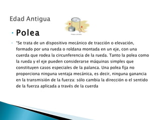 Polea  “ Se trata de un dispositivo mecánico de tracción o elevación, formado por una rueda o roldana montada en un eje, con una cuerda que rodea la circunferencia de la rueda. Tanto la polea como la rueda y el eje pueden considerarse máquinas simples que constituyen casos especiales de la palanca. Una polea fija no proporciona ninguna ventaja mecánica, es decir, ninguna ganancia en la transmisión de la fuerza: sólo cambia la dirección o el sentido de la fuerza aplicada a través de la cuerda 