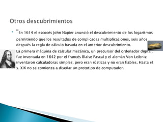 “ En 1614 el escocés John Napier anunció el descubrimiento de los logaritmos permitiendo que los resultados de complicadas multiplicaciones, seis años después la regla de cálculo basada en el anterior descubrimiento. La primera máquina de calcular mecánica, un precursor del ordenador digital, fue inventada en 1642 por el francés Blaise Pascal y el alemán Von Leibniz inventaron calculadoras simples, pero eran rústicas y no eran fiables. Hasta el s. XIX no se comienza a diseñar un prototipo de computador. 