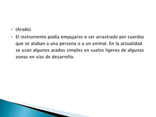 (Arado) El instrumento podía empujarse o ser arrastrado por cuerdas que se ataban a una persona o a un animal. En la actualidad se usan algunos arados simples en suelos ligeros de algunas zonas en vías de desarrollo. 