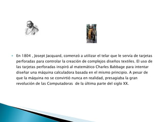 En 1804 , Josept Jacquard, comenzó a utilizar el telar que le servía de tarjetas perforadas para controlar la creación de complejos diseños textiles. El uso de las tarjetas perforadas inspiró al matemático Charles Babbage para intentar diseñar una máquina calculadora basada en el mismo principio. A pesar de que la máquina no se convirtió nunca en realidad, presagiaba la gran revolución de las Computadoras  de la última parte del siglo XX. 