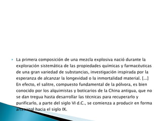 La primera composición de una mezcla explosiva nació durante la exploración sistemática de las propiedades químicas y farmacéuticas de una gran variedad de substancias, investigación inspirada por la esperanza de alcanzar la longevidad o la inmortalidad material. [...] En efecto, el salitre, compuesto fundamental de la pólvora, es bien conocido por los alquimistas y boticarios de la China antigua, que no se dan tregua hasta desarrollar las técnicas para recuperarlo y purificarlo, a parte del siglo VI d.C., se comienza a producir en forma artesanal hacia el siglo IX.  